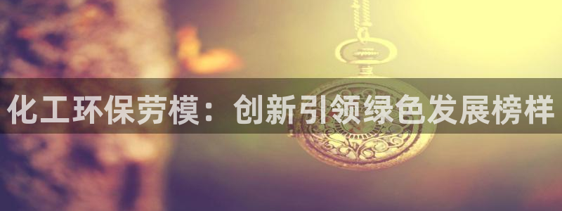 亿万先生合并网址是什么：化工环保劳模：创新引领绿色发展榜样