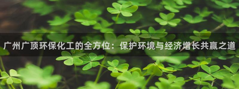 亿万先生007网页登录：广州广顶环保化工的全方位：保护环境与经济增长共赢之道
